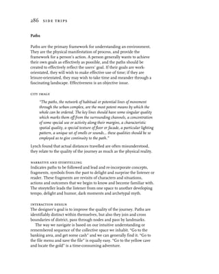 286 side trips


Paths

Paths are the primary framework for understanding an environment.
They are the physical manifestation of process, and provide the
framework for a person’s action. A person generally wants to achieve
their own goals as effectively as possible, and the paths should be
created to effectively reflect the users’ goal. If their goals are work-
orientated, they will wish to make effective use of time; if they are
leisure-orientated, they may wish to take time and meander through a
fascinating landscape. Effectiveness is an objective issue.

city image
     “The paths, the network of habitual or potential lines of movement
     through the urban complex, are the most potent means by which the
     whole can be ordered. The key lines should have some singular quality
     which marks them off from the surrounding channels, a concentration
     of some special use or activity along their margins, a characteristic
     spatial quality, a special texture of floor or facade, a particular lighting
     pattern, a unique set of smells or sounds... these qualities should be so
     employed as to give continuity to the path.”
Lynch found that actual distances travelled are often misunderstood,
they relate to the quality of the journey as much as the physical reality.

narrative and storytelling
Indicates paths to be followed and lead and re-incorporate concepts,
fragments, symbols from the past to delight and surprise the listener or
reader. These fragments are revisits of characters and situations,
actions and outcomes that we begin to know and become familiar with.
The storyteller leads the listener from one space to another developing
tempo, delight and humor, dark moments and archetypal myth.

interaction design
The designer’s goal is to improve the quality of the journey. Paths are
identifiably distinct within themselves, but also they join and cross
boundaries of district, pass through nodes and pass by landmarks.
   The way we navigate is based on our intuitive understanding or
remembered sequence of the collective space we inhabit. “Go to the
banking area, and get some cash” and we can generally find it. “Go to
the file menu and save the file” is equally easy. “Go to the yellow cave
and locate the gold” is a time-consuming adventure.
 