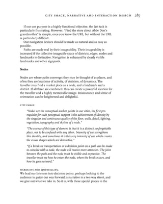 city image, narrative and interaction design 287


   If our use purpose is a highly functional objective, the last task is
particularly frustrating. However, “Find the story about Abbe Don’s
grandmother” is simple, once you know the URL, but without the URL
is particularly difficult.
   Our navigation devices should be made as natural and as easy as
possible.
   Paths are made real by their imageability. Their imageability is
increased if the collective imageable space of districts, edges, nodes and
landmarks is distinctive. Navigation is enhanced by clearly visible
landmarks and other signposts.

Nodes

Nodes are where paths converge; they may be thought of as places, and
often they are locations of activity, of decision, of dynamics. The
traveller may find a market place as a node, and a landmark and a
district. If all three are combined, this can create a powerful location for
the traveller and a highly memorable image. Reassurance and sense of
orientation can be heightened and delightful.

city image
     “Nodes are the conceptual anchor points in our cities, the first pre-
     requisite for such perceptual support is the achievement of identity by
     the singular and continuous quality of the floor, walls, detail, lighting,
     vegetation, topography and skyline of a node.”
     “The essence of this type of element is that it is a distinct, unforgettable
     place, not to be confused with any other. Intensity of use strengthens
     this identity, and sometimes it is this very intensity of use which creates
     the visual shapes which are distinctive.”
     “If a break in transportation or a decision point on a path can be made
     to coincide with a node, the node will receive more attention. The joint
     between the path and the node must be visible and expressive. The
     traveller must see how he enters the node, where the break occurs, and
     how he goes outward.”

narrative and storytelling
We lead our listeners into decision points, perhaps looking to the
audience to guide our way forward, a narrative is a two way street, and
we give out what we take in. So it is, with these special places in the
 