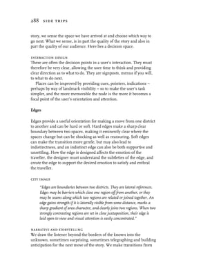 288 side trips


story, we sense the space we have arrived at and choose which way to
go next. What we sense, is in part the quality of the story and also in
part the quality of our audience. Here lies a decision space.

interaction design
These are often the decision points in a user’s interaction. They must
therefore be very clear, allowing the user time to think and providing
clear direction as to what to do. They are signposts, menus if you will,
to what to do next.
   Places can be improved by providing cues, pointers, indications –
perhaps by way of landmark visibility – so to make the user’s task
simpler, and the more memorable the node is the more it becomes a
focal point of the user’s orientation and attention.

Edges

Edges provide a useful orientation for making a move from one district
to another and can be hard or soft. Hard edges make a sharp clear
boundary between two spaces, making it eminently clear where the
spaces change but can be shocking as well as reassuring. Soft edges
can make the transition more gentle, but may also lead to
indistinctness, and an indistinct edge can also be both supportive and
unsettling. How the edge is designed affects the emotion of the
traveller, the designer must understand the subtleties of the edge, and
create the edge to support the desired emotion to satisfy and enthral
the traveller.

city image
     “Edges are boundaries between two districts. They are lateral references.
     Edges may be barriers which close one region off from another, or they
     may be seams along which two regions are related or joined together. An
     edge gains strength if it is laterally visible from some distance, marks a
     sharp gradient of area character, and clearly joins two regions. When two
     strongly contrasting regions are set in close juxtaposition, their edge is
     laid open to view and visual attention is easily concentrated.”

narrative and storytelling
We draw the listener beyond the borders of the known into the
unknown, sometimes surprising, sometimes telegraphing and building
anticipation for the next move of the story. We make transitions from
 