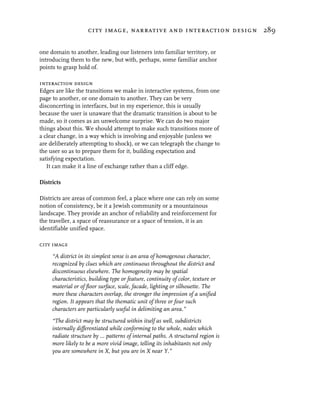 city image, narrative and interaction design 289


one domain to another, leading our listeners into familiar territory, or
introducing them to the new, but with, perhaps, some familiar anchor
points to grasp hold of.

interaction design
Edges are like the transitions we make in interactive systems, from one
page to another, or one domain to another. They can be very
disconcerting in interfaces, but in my experience, this is usually
because the user is unaware that the dramatic transition is about to be
made, so it comes as an unwelcome surprise. We can do two major
things about this. We should attempt to make such transitions more of
a clear change, in a way which is involving and enjoyable (unless we
are deliberately attempting to shock), or we can telegraph the change to
the user so as to prepare them for it, building expectation and
satisfying expectation.
   It can make it a line of exchange rather than a cliff edge.

Districts

Districts are areas of common feel, a place where one can rely on some
notion of consistency, be it a Jewish community or a mountainous
landscape. They provide an anchor of reliability and reinforcement for
the traveller, a space of reassurance or a space of tension, it is an
identifiable unified space.

city image
     “A district in its simplest sense is an area of homogenous character,
     recognized by clues which are continuous throughout the district and
     discontinuous elsewhere. The homogeneity may be spatial
     characteristics, building type or feature, continuity of color, texture or
     material or of floor surface, scale, facade, lighting or silhouette. The
     more these characters overlap, the stronger the impression of a unified
     region. It appears that the thematic unit of three or four such
     characters are particularly useful in delimiting an area.”
     “The district may be structured within itself as well, subdistricts
     internally differentiated while conforming to the whole, nodes which
     radiate structure by ... patterns of internal paths. A structured region is
     more likely to be a more vivid image, telling its inhabitants not only
     you are somewhere in X, but you are in X near Y.”
 