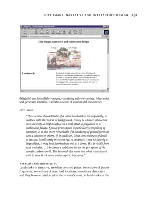city image, narrative and interaction design 291




delightful and identifiably unique, surprising and entertaining. It has color
and generates emotion. It creates a sense of location and consistency.

city image

     “The essential characteristic of a viable landmark is its singularity, its
     contrast with its context or background. It may be a tower silhouetted
     over low roofs, a bright surface in a drab street, a projection in a
     continuous facade. Spatial prominence is particularly compelling of
     attention. It is also more remarkable if it has clarity of general form, as
     does a column or sphere. If, in addition, it has some richness of detail
     or texture, it will surely invite the eye. A landmark is not necessarily a
     large object, it may be a doorknob as well as a dome. If it is visible from
     near and afar, ... it becomes a stable anchor for the perception of the
     complex urban world. The bestowal of a name and what is associated
     with it, once it is known and accepted, has power.”

narrative and storytelling
Landmarks in narrative, are often revisited places, sometimes of phrase
fragments, sometimes of described locations, sometimes characters,
and they become reinforced in the listener’s mind, as landmarks in the
 