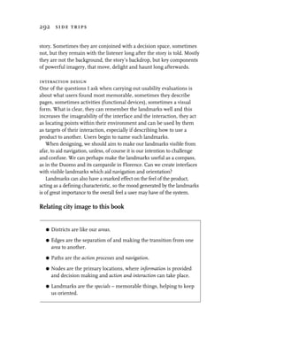 292 side trips


story. Sometimes they are conjoined with a decision space, sometimes
not, but they remain with the listener long after the story is told. Mostly
they are not the background, the story’s backdrop, but key components
of powerful imagery, that move, delight and haunt long afterwards.

interaction design
One of the questions I ask when carrying out usability evaluations is
about what users found most memorable, sometimes they describe
pages, sometimes activities (functional devices), sometimes a visual
form. What is clear, they can remember the landmarks well and this
increases the imageability of the interface and the interaction, they act
as locating points within their environment and can be used by them
as targets of their interaction, especially if describing how to use a
product to another. Users begin to name such landmarks.
    When designing, we should aim to make our landmarks visible from
afar, to aid navigation, unless, of course it is our intention to challenge
and confuse. We can perhaps make the landmarks useful as a compass,
as in the Duomo and its campanile in Florence. Can we create interfaces
with visible landmarks which aid navigation and orientation?
    Landmarks can also have a marked effect on the feel of the product,
acting as a defining characteristic, so the mood generated by the landmarks
is of great importance to the overall feel a user may have of the system.

Relating city image to this book


   G   Districts are like our areas.

   G   Edges are the separation of and making the transition from one
       area to another.

   G   Paths are the action processes and navigation.

   G   Nodes are the primary locations, where information is provided
       and decision making and action and interaction can take place.

   G   Landmarks are the specials – memorable things, helping to keep
       us oriented.
 