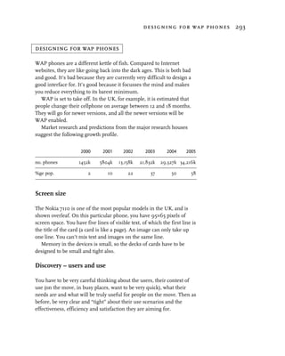 designing for wap phones 293


designing for wap phones

WAP phones are a different kettle of fish. Compared to Internet
websites, they are like going back into the dark ages. This is both bad
and good. It’s bad because they are currently very difficult to design a
good interface for. It’s good because it focusses the mind and makes
you reduce everything to its barest minimum.
  WAP is set to take off. In the UK, for example, it is estimated that
people change their cellphone on average between 12 and 18 months.
They will go for newer versions, and all the newer versions will be
WAP enabled.
  Market research and predictions from the major research houses
suggest the following growth profile.


                     2000       2001      2002      2003       2004     2005

no. phones          1452k     5804k     13,158k   21,832k   29,327k 34,216k

%ge pop.                 2        10        22         37        50        58



Screen size

The Nokia 7110 is one of the most popular models in the UK, and is
shown overleaf. On this particular phone, you have 95×65 pixels of
screen space. You have five lines of visible text, of which the first line is
the title of the card (a card is like a page). An image can only take up
one line. You can’t mix text and images on the same line.
   Memory in the devices is small, so the decks of cards have to be
designed to be small and tight also.

Discovery – users and use

You have to be very careful thinking about the users, their context of
use (on the move, in busy places, want to be very quick), what their
needs are and what will be truly useful for people on the move. Then as
before, be very clear and “tight” about their use scenarios and the
effectiveness, efficiency and satisfaction they are aiming for.
 