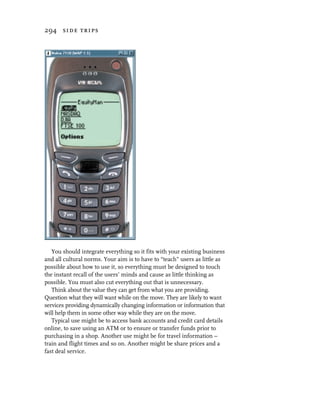 294 side trips




   You should integrate everything so it fits with your existing business
and all cultural norms. Your aim is to have to “teach” users as little as
possible about how to use it, so everything must be designed to touch
the instant recall of the users’ minds and cause as little thinking as
possible. You must also cut everything out that is unnecessary.
   Think about the value they can get from what you are providing.
Question what they will want while on the move. They are likely to want
services providing dynamically changing information or information that
will help them in some other way while they are on the move.
   Typical use might be to access bank accounts and credit card details
online, to save using an ATM or to ensure or transfer funds prior to
purchasing in a shop. Another use might be for travel information –
train and flight times and so on. Another might be share prices and a
fast deal service.
 