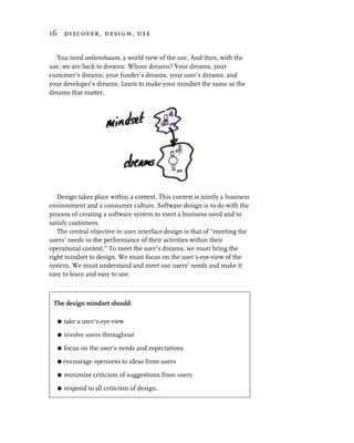 16 discover, design, use


  You need weltenshaum, a world view of the use. And then, with the
use, we are back to dreams. Whose dreams? Your dreams, your
customer’s dreams, your funder’s dreams, your user’s dreams, and
your developer’s dreams. Learn to make your mindset the same as the
dreams that matter.




   Design takes place within a context. This context is jointly a business
environment and a consumer culture. Software design is to do with the
process of creating a software system to meet a business need and to
satisfy customers.
   The central objective in user interface design is that of “meeting the
users’ needs in the performance of their activities within their
operational context.” To meet the user’s dreams, we must bring the
right mindset to design. We must focus on the user’s-eye-view of the
system. We must understand and meet our users’ needs and make it
easy to learn and easy to use.



 The design mindset should:

   G   take a user’s-eye-view

   G   involve users throughout
   G   focus on the user’s needs and expectations

   G   encourage openness to ideas from users

   G   minimize criticism of suggestions from users

   G   respond to all criticism of design.
 