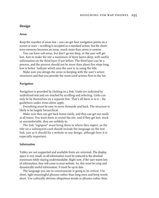 designing for wap phones 295


Design

Areas

Keep the number of areas low – you can get four navigation points on a
screen at once – scrolling is accepted as a standard action, but the short-
term memory becomes an issue, much more than seven is unwise.
   You can have sub areas, but don’t go too deep, or the user will get
lost. Aim to make the site a maximum of three layers deep, with useful
information on the third layer if not before. The third layer can be a
process, and the process should not be more than about five steps long,
less is better. Indicate which area the user is in using the title.
   Make sure you design the areas in keeping with the user’s action
structures and that you provide the most-used actions first in the list.

Navigation

Navigation is provided by clicking on a link. Links are indicated by
underlined text and are reached by scrolling and selecting. Links can
only be by themselves on a separate line. That’s all there is to it – the
guidelines under Areas above apply.
    Everything must be easy to move forwards and back. The structure is
likely to be largely hierarchical.
    Make sure they can get back home easily, and they can get out easily
at all times. You want them to revisit the site, and if they get lost, stuck
or uncomfortable, they are unlikely to.
    The link “signpost” must bring them to where they expect, so the
title on a subsequent card should include the language on the text
link, just as it should for a website or any design, although here it is
especially important.

Information

Tables are not supported and available fonts are minimal. The display
space is very small, so all information must be reduced to the absolute
minimum while staying understandable. Right now, if the user wants lots
of information, they will come to your website. So, this must be crisp and
dynamically useful information. It must be up to date.
   The language you use to communicate is going to be critical. Use
short, tight meaningful phrases rather than long ones and keep words
short. Use culturally obvious ubiquitous words or phrases rather than
 