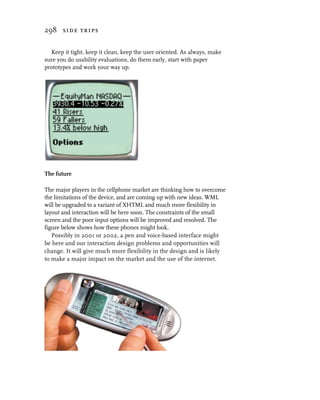 298 side trips


  Keep it tight, keep it clean, keep the user oriented. As always, make
sure you do usability evaluations, do them early, start with paper
prototypes and work your way up.




The future

The major players in the cellphone market are thinking how to overcome
the limitations of the device, and are coming up with new ideas. WML
will be upgraded to a variant of XHTML and much more flexibility in
layout and interaction will be here soon. The constraints of the small
screen and the poor input options will be improved and resolved. The
figure below shows how these phones might look.
   Possibly in 2001 or 2002, a pen and voice-based interface might
be here and our interaction design problems and opportunities will
change. It will give much more flexibility in the design and is likely
to make a major impact on the market and the use of the internet.
 