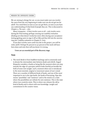 when to involve users 17


when to involve users

We are aiming to design for use, so you must make sure you involve
the users from the very beginning to make sure you do not get too far
adrift. You need them as soon as you can get them, as soon as you have
any understanding of what kind of people they are. This is discussed in
Chapter 3, The users – roles.
   Many companies – if they involve users at all – only involve users
during the final testing; perhaps carrying out usability evaluation
(finding out what doesn’t work) but more often during user acceptance
testing (getting users to sign it off as OK) and they fall into the sanction
trap (see Usability evaluation in Chapter 6, Use).
   If you don’t involve users until very late in the project, you will be
miles adrift. Perhaps 80 percent to 90 percent of the work will have
been done and only then will you know it is wrong.

     Users are an essential part of the discovery stage.

Note

1 The word Bardo is from buddhist teachings and is commonly used
  to denote the intermediate state between death and rebirth. Sogyal
  Rinpoche considers a bardo as being like the moment when you step
  towards the edge of a precipice (which looks fearful) yet heralds the
  birth of some new insight, such a moment when one is introduced
  to the most essential, original or innermost nature of one’s mind.
  There are a number of different kinds of bardo, and one of the most
  important to me is the sipa bardo, the bardo of becoming. Sipa also
  means “possibility” and “existence” and so the mind is in a state
  where the possibilities are infinite for new existence. This is the state
  where true creativity exists. This is where one releases the old (a
  kind of death) and is reborn with new knowledge, insight and
  commitment to the creative vision.
 