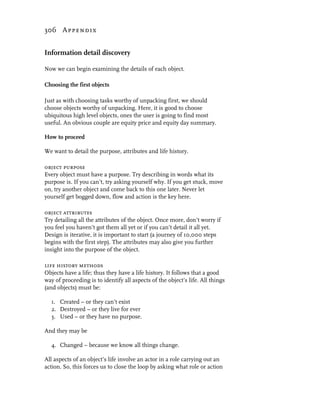 306 Appendix


Information detail discovery

Now we can begin examining the details of each object.

Choosing the first objects

Just as with choosing tasks worthy of unpacking first, we should
choose objects worthy of unpacking. Here, it is good to choose
ubiquitous high level objects, ones the user is going to find most
useful. An obvious couple are equity price and equity day summary.

How to proceed

We want to detail the purpose, attributes and life history.

object purpose
Every object must have a purpose. Try describing in words what its
purpose is. If you can’t, try asking yourself why. If you get stuck, move
on, try another object and come back to this one later. Never let
yourself get bogged down, flow and action is the key here.

object attributes
Try detailing all the attributes of the object. Once more, don’t worry if
you feel you haven’t got them all yet or if you can’t detail it all yet.
Design is iterative, it is important to start (a journey of 10,000 steps
begins with the first step). The attributes may also give you further
insight into the purpose of the object.

life history methods
Objects have a life; thus they have a life history. It follows that a good
way of proceeding is to identify all aspects of the object’s life. All things
(and objects) must be:

  1. Created – or they can’t exist
  2. Destroyed – or they live for ever
  3. Used – or they have no purpose.

And they may be

  4. Changed – because we know all things change.

All aspects of an object’s life involve an actor in a role carrying out an
action. So, this forces us to close the loop by asking what role or action
 