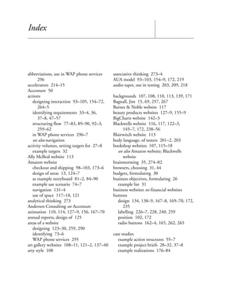 Index




abbreviations, use in WAP phone services     associative thinking 273–4
      296                                    AUA model 93–103, 154–9, 172, 219
accelerators 214–15                          audio tapes, use in testing 203, 209, 218
Accenture 50
actions                                      backgrounds 107, 108, 110, 113, 139, 171
   designing interaction 93–105, 154–72,     Bagnall, Jim 15, 69, 257, 267
      264–5                                  Barnes & Noble website 117
   identifying requirements 33–4, 36,        beauty products websites 127–9, 155–9
      37–8, 47–57                            BigCharts website 142–3
   structuring flow 77–83, 89–90, 92–3,      Blackwells website 116, 117, 122–3,
      259–62                                      145–7, 172, 238–56
   in WAP phone services 296–7               Blairwitch website 113
   see also navigation                       body language, of testers 201–2, 203
activity volumes, setting targets for 27–8   bookshop websites 107, 115–18
   example targets 32                          see also Amazon website; Blackwells
Ally McBeal website 113                           website
Amazon website                               brainstorming 35, 274–82
   checkout and shipping 98–103, 173–6       browsers, choosing 31, 44
   design of areas 13, 124–7                 budgets, formulating 30
   as example storyboard 81–2, 84–90         business objectives, formulating 26
   example use scenario 74–7                   example list 31
   navigation 131–4                          business websites see financial websites
   use of space 117–18, 121                  buttons
analytical thinking 273                        design 134, 138–9, 167–8, 169–70, 172,
Andersen Consulting see Accenture                 235
animation 110, 114, 127–9, 156, 167–70         labelling 226–7, 228, 240, 259
annual reports, design of 125                  position 102, 172
areas of a website                             radio buttons 162–4, 165, 262, 265
   designing 123–30, 259, 290
   identifying 73–6                          case studies
   WAP phone services 295                       example action structures 55–7
art gallery websites 108–11, 121–2, 137–40      example project briefs 28–32, 37–8
arty style 108                                  example realizations 176–84
 
