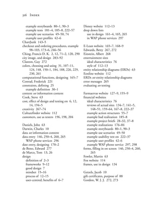 316 Index


   example storyboards 80–1, 90–3              Disney website 112–13
   example tests 181–4, 185–8, 222–57          drop down lists
   example use scenarios 49–50, 74               use in design 161–4, 165, 265
   example user profiles 42–6                    in WAP phone services 297
ChartJunk 143–5
checkout and ordering procedures, example      E-Loan website 165–7, 168–9
      98–103, 173–6, 246–56                    Edwards, Betty 267, 272
Ching, Francis D. K. 2, 12, 71–2, 120, 290     Einstein, Albert 268
city image, and design 283–92                  entertainment sites
Claxton, Guy 272                                  ideal characteristics 76
colors, choosing and using 31, 107–11,            style of 112–13
      124, 148, 150–1, 184, 188, 226, 229,     entity relationship diagrams (ERDs) 63
      230, 261                                 Eonline website 112
computational functions, designing 165–7       ERDs see entity relationship diagrams
Conrad, Frederick 221                          error messages 265
constraints, defining 25                       evaluating see testing
   example definition 30–1
content see information content                Farmaervas website 127–9, 155–9
Cook, Steve 63                                 financial websites
cost, effect of design and testing on 6, 12,      ideal characteristics 76
      14, 194–5                                   reviews of actual sites 134–7, 141–5,
creativity 267–74                                    148–51, 159–64, 167–8, 222–37
Culturefinder website 112                         example action structures 55–7
customers, use as testers 196, 198, 204           example bad realization 185–8
                                                  example project briefs 28–32, 37–8
Daniels, John 63                                  example realizations 176–84
Darwin, Charles 10                                example storyboards 80–1, 90–3
data see information content                      example use scenarios 49–50
data entry 146, 250–4, 260, 265                   example usability test on 222–37
   WAP phone services 296                         example user profiles 42–6
date entry, designing 170–2                       example WAP phone service 297, 298
de Bono, Edward 277                            forms, filling in on screen 146, 250–4, 260,
de Marco, Tom 13, 26                                 265
design                                         Fowler, Martin 63
   definition of 2–3                           Fox website 114
   frameworks 9–12                             frames, use in design 134
   good design 7
   mindset 15–16                               Getzels, Jacob 10
   process of 12–15                            gift certificates, purpose of 88
   user-centred, benefits of 6–7               Gordon, W. J. J. 272, 273
 