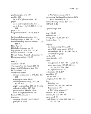 Index 317


graphic designer style 109                        in WAP phone services 296–7
graphics 171                                   International Standards Organization (ISO),
   use in WAP phone services 296                     model for usability 6, 26
graphs                                         Internet Bookshop website 107, 116, 117
   use in analyzing test results 212–13        ISO 9241 6, 26
   use in design 142, 143, 143–5, 151–2,
     264                                       Japanese design 118
grids 118–23
Guggenheim website 110–11, 121–2               Kens 118–23
                                               Kieboom, Aad 153
hardware platforms, choosing 44–5              Koberg, Don 15, 69, 257, 267
headings, design of 148, 161, 225, 263         Kresky website 113
health and beauty products websites 127–9,
     155–9                                     language
Hein, Piet 12                                     use during testing 202–3, 208
Helmholtz, Hermann von 10                         use in WAP phone services 295–6
help systems 83, 103, 215, 228, 265
                                                  use in websites 54, 97, 101, 140, 234, 263
heuristic evaluation 214–18
                                                  see also body language
Hewlett Packard Research Laboratories 50
                                               Lao Tse 290
Howletts.net website 112–13
                                               Laurel, Brenda 14, 79
                                               layout
IBM 6
                                                  links, position of 107, 109, 117, 130–40
iii website 159–64
The Image of the City (Lynch) 283–92              screen space, using 115–23, 141–51,
images, in WAP phone services 296                    184, 188, 225, 229, 260–1
IMDb website 113                                  WAP phone services 293
information content                            Le Corbusier 71–2, 267
    accuracy and currency of 145, 146, 244,    learnability 27
       262                                     Levi, Michael 221
    arranging on pages 83–92                   Lindgaard, Gitte 221, 222
    choosing and structuring 34–7, 38,         links
       57–67, 262                                 designing 263
    display of, controlling 159–64, 235, 262      position 107, 109, 117, 130–40
    order of sorted lists 227, 263                thumbnails as 194
    presentation of 141–53, 262–4                 in WAP phone services 295
    use in WAP phone services 295              loan sites 165–7, 168–9
Interact ’90 Conference 6                      locations, for tests 197, 206
interaction                                    logos, use of 88
    designing 95–105, 154–72, 264–5            Lynch, Kevin 283, 284, 285, 286, 287,
    principles of 93–5                               288, 289, 291
 