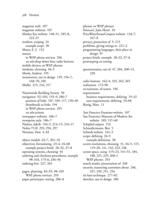 318 Index


magazine style 107                          phones see WAP phones
magazine websites 107                       Poincaré, Jules Henri 10
Market-Eye website 148–51, 185–8,           PriceWaterhouseCoopers website 134–7,
     222–37                                      167–8
markets, scoping 24                         privacy, protection of 5, 215
  example scope 30                          problems, giving ratings to 221–2
Matey, E. J. 152                            programming languages, their place in
menus                                            design 97
  in WAP phone services 296                 project briefs, example 28–32, 37–8
  see also drop down lists; radio buttons   prototyping see testing
mobile devices see WAP phones
modems, choosing 44–5                       questionnaires, use of 47, 204, 208–13,
Monk, Andrew 195                                 220
mouseovers, use in design 139, 156–7,
     168–70, 240                            radio buttons 162–4, 165, 262, 265
Muller 215, 216, 217                        realization 173–90
                                            recruitment, of testers 196
Nationwide Building Society 50              requirements
navigation 92–103, 155–9, 286–7                business requirements, defining 19–32
  position of links 107, 109, 117, 130–40      user requirements, defining 33–68
  thumbnails as links 194                   Rettig, Marc 11
  in WAP phone services 295
  see also actions                          San Francisco Examiner website 107
newspaper websites 106–7                    San Francisco Museum of Modern Art
newsprint style 106–7                             website 109, 137–40
Nielsen, Jakob 194–5, 214–15, 216–17        Schiphol airport 153
Nokia 7110 293, 294, 297                    Schneidermann, Ben 5
Norman, Don 4, 83                           Schwab website 141–2
                                            scope, defining 24–5
object models 63–7, 301–10                     example definition 30
objectives, formulating 23–4, 24–68         screen resolutions, choosing 31, 44–5, 115,
  example project briefs 28–32, 37–8              119–20, 141, 142, 223, 238
operating systems, choosing 44              screen space, using 115–23, 141–51, 184,
ordering and checkout procedures, example         188, 225, 229, 260–1
     98–103, 173–6, 246–56                     WAP phones 293
ordering lists 227, 263                     search results, presentation of 240
                                            security, reassuring customers about 246,
pages, planning 83–93, 98–103                     247, 249, 251, 254
  WAP phone services 293                    six hats technique 277–82
paper prototypes, testing 206–8             sketches, use in design 180
 
