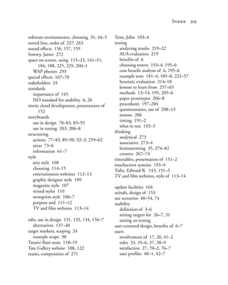 Index 319


software environments, choosing 31, 44–5   Teire, John 103–4
sorted lists, order of 227, 263            testing
sound effects 156, 157, 159                   analyzing results 219–22
Sowrey, James 272                             AUA evaluation 219
space on screen, using 115–23, 141–51,        benefits of 6
      184, 188, 225, 229, 260–1               choosing testers 193–4, 195–6
   WAP phones 293                             cost-benefit analysis of 6, 195–6
special effects 167–70                        example tests 181–4, 185–8, 222–57
stakeholders 24                               heuristic evaluation 214–18
standards                                     lessons to learn from 257–65
   importance of 145                          methods 13–14, 195, 205–6
   ISO standard for usability 6, 26           paper prototypes 206–8
storm cloud development, presentation of      procedures 197–204
      152                                     questionnaires, use of 208–13
storyboards                                   remote 206
   use in design 78–83, 83–93                 timing 191–2
                                              what to test 192–3
   use in testing 203, 206–8
                                           thinking
structuring
                                              analytical 273
   actions 77–83, 89–90, 92–3, 259–62
                                              associative 273–4
   areas 73–6
                                              brainstorming 35, 274–82
   information 61–7
                                              creative 267–74
style
                                           timetables, presentation of 151–2
   arty style 108                          touchscreen systems 193–4
   choosing 114–15                         Tufte, Edward R. 143, 151–3
   entertainment websites 112–13           TV and film websites, style of 113–14
   graphic designer style 109
   magazine style 107                      update facilities 164
   mixed styles 110                        urinals, design of 153
   newsprint style 106–7                   use scenarios 48–54, 74
   purpose and 111–12                      usability
   TV and film websites 113–14                definition of 3–6
                                              setting targets for 26–7, 31
tabs, use in design 131, 132, 134, 156–7      testing see testing
   alternatives 137–40                     user-centered design, benefits of 6–7
target markets, scoping 24                 users
   example scope 30                           involvement of 17, 26, 41–2
Tatami floor mats 118–19                      roles 33, 35–6, 37, 38–9
Tate Gallery website 108, 122                 satisfaction 27, 70–2, 76–7
teams, composition of 271                     user profiles 40–1, 42–7
 