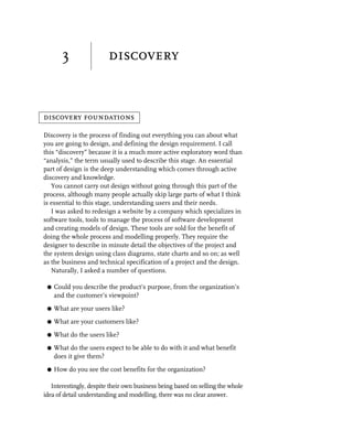 3                discovery


discovery foundations

Discovery is the process of finding out everything you can about what
you are going to design, and defining the design requirement. I call
this “discovery” because it is a much more active exploratory word than
“analysis,” the term usually used to describe this stage. An essential
part of design is the deep understanding which comes through active
discovery and knowledge.
   You cannot carry out design without going through this part of the
process, although many people actually skip large parts of what I think
is essential to this stage, understanding users and their needs.
   I was asked to redesign a website by a company which specializes in
software tools, tools to manage the process of software development
and creating models of design. These tools are sold for the benefit of
doing the whole process and modelling properly. They require the
designer to describe in minute detail the objectives of the project and
the system design using class diagrams, state charts and so on; as well
as the business and technical specification of a project and the design.
   Naturally, I asked a number of questions.

 G   Could you describe the product’s purpose, from the organization’s
     and the customer’s viewpoint?
 G   What are your users like?
 G   What are your customers like?
 G   What do the users like?
 G   What do the users expect to be able to do with it and what benefit
     does it give them?
 G   How do you see the cost benefits for the organization?

   Interestingly, despite their own business being based on selling the whole
idea of detail understanding and modelling, there was no clear answer.
 