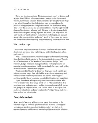 20 discovery


   These are simple questions. The answers must surely be known and
written down? This is often not the case. It exists in the dreams and
visions, but remains unclear. It remains at the pre-analytic vision stage
even when the draft or finished designs have been produced. In
practice, many projects are completed without the developers being
clear about the needs and the use. None of these project people would
dream of driving over a bridge built this way, or driving in a car built
without the designers having explored the issues. Yet, they would not
carry out these “safety checks” on their own website project, saying it
would take too much time, and wasn’t worth it. They could not answer
the above questions with clarity. They were falling into the creation trap.

The creation trap

The creation trap is the mindset that says, “We know what we want;
don’t waste any more time exploring and understanding, just get on
and create it.”
    Why? There is a collective perception of poor cost benefit of spending
time clarifying what is wanted to the designers and developers. There is
lack of appreciation of the benefits of user-centered design. Time
pressure, budget pressures, management and political pressures all
conspire to getting something visible immediately. So a jerry-built bridge
is at least visible, “We can show progress.”
    As discussed in Chapter 2, Discovery, design, use we all want to get
into the creation stage; then it feels like we are doing something, and
detail discovery seems unproductive. But no-one ever designed
anything good without becoming absorbed in the discovery stage first.
    If you don’t know what your organization wants to achieve, who
your users are, what their usage needs are or what information they
need, nor what makes the users and the organization satisfied, you are
not going to be very successful. You cannot afford to be lazy on this,
and yes, it takes time, and you won’t see the “bridge” being built for a
little while – but it is essential.

Paralysis by analysis

Now a word of warning; while you must spend time soaking in the
discovery stage, an opposite syndrome can rear its head. This happens
when people spend so much time in discovery they get stuck in it,
continually raising problems and not finding objective sensible solutions.
 