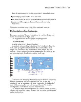 discovery foundations 21


  If you do become stuck in the discovery stage, it is usually because:

 G   you are trying to achieve too much first time
 G   the problem can’t be solved right now however much time you give it
 G   you are not following a development framework, just being
     haphazard.

Either way, some clear, objective decision making is required.

The foundations of excellent design

There are a number of discovery foundations for excellent design, and
each is discussed in more depth here.
   The big question you should apply to everything you do
      What is the use?
   So, what is the use of a designed product?
   A website is not something in isolation. Don’t think only of the site
itself, while giving little real attention to the context and the other
people who have a stake (the stakeholders) in the design. It is like
going to a theater and only having the drapes pulled back a foot or two
and assuming that is the whole set and the whole play.




   That idea is now changing. The website may be observed from many
different viewpoints. It may be observed from afar, or over the
shoulder, it may be interacted with at the front end or the back end of
order fulfilment, supplies and deliveries and finance. We need to
investigate the whole theater of action and interaction.
   The purpose of the designed product is a useful, usable, effective,
efficient and satisfying system for users that meets the organization’s
business objectives.
 
