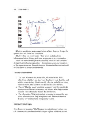 22 discovery




   What we want to do, as an organization, affects those we design the
system for – our users and customers.
   What we find out about users – their needs and objectives –
influences what we design, and what we provide as an organization.
   There are therefore two primary discovery issues in user-centered
design which influence each other – the visions, needs and objectives
of the organization and those of the users. The needs of the users should
be considered as a user-centered triad.

The user-centered triad

  1. The users. Who they are, their roles, what they want, their
     objectives, what they are like, what they know, what they like and
     dislike, what do they think is useful, effective and efficient; what
     satisfies them. This clarifies and defines the use, the task.
  2. The use. What the users’ functional needs are, what they want to do
     to meet their objectives, where they use it from, what they consider
     success. This defines and clarifies the information.
  3. The information. What information is needed to support the use,
     what information do they bring to the use; these components
     become key interface and design components.

Discovery is design

Even discovery is design. Why? Because even in discovery, since you
can collect so much information which you explore and tease around,
 