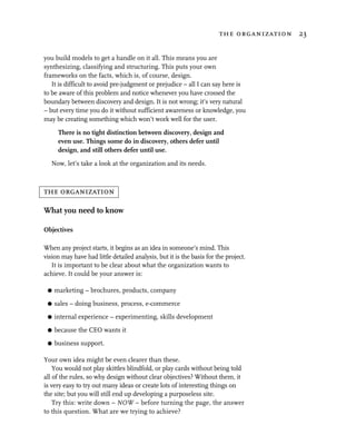 the organization 23


you build models to get a handle on it all. This means you are
synthesizing, classifying and structuring. This puts your own
frameworks on the facts, which is, of course, design.
   It is difficult to avoid pre-judgment or prejudice – all I can say here is
to be aware of this problem and notice whenever you have crossed the
boundary between discovery and design. It is not wrong; it’s very natural
– but every time you do it without sufficient awareness or knowledge, you
may be creating something which won’t work well for the user.

      There is no tight distinction between discovery, design and
      even use. Things some do in discovery, others defer until
      design, and still others defer until use.

   Now, let’s take a look at the organization and its needs.



the organization

What you need to know

Objectives

When any project starts, it begins as an idea in someone’s mind. This
vision may have had little detailed analysis, but it is the basis for the project.
   It is important to be clear about what the organization wants to
achieve. It could be your answer is:

 G   marketing – brochures, products, company
 G   sales – doing business, process, e-commerce
 G   internal experience – experimenting, skills development
 G   because the CEO wants it
 G   business support.

Your own idea might be even clearer than these.
    You would not play skittles blindfold, or play cards without being told
all of the rules, so why design without clear objectives? Without them, it
is very easy to try out many ideas or create lots of interesting things on
the site; but you will still end up developing a purposeless site.
    Try this: write down – NOW – before turning the page, the answer
to this question. What are we trying to achieve?
 