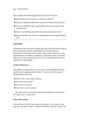 24 discovery


Now consider the following questions about your response.
 G   Does it describe your primary intentions and focus?
 G   Does your definition define the scope and constraints of the project?
 G   Does your definition give a quantifiable measure of success for the
     organization?
 G   Does it say anything about the timescales you intend to meet?
 G   Does it describe your intentions with regard to how people feel about
     you?


Stakeholders

Stakeholders are not just the people who have a direct financial stake in
the success of the system. Stakeholders are all those who are
influenced in some way by the system. They can be customers, users,
programmers, consultants, managers, accountants, project sponsors,
other parts of the existing business, etc. This is illustrated in the case
study later in this chapter.

Target market/users

The software system (website or any other) must be designed for the
usefulness of a target group of people. You cannot achieve a good
design without knowing:

 G   who it’s for – your target audience
 G   what the users are like
 G   the user’s use context
 G   what users want to achieve.

   The detail of this comes later, but first, identify who you think are
the target users – make a list.

Scope of the project

It is important to define the scope of the project. For a website, your
objective may be to create an interactive brochure and sales vehicle for
 