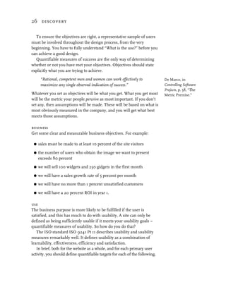 26 discovery


  To ensure the objectives are right, a representative sample of users
must be involved throughout the design process, from the very
beginning. You have to fully understand “What is the use?” before you
can achieve a good design.
  Quantifiable measures of success are the only way of determining
whether or not you have met your objectives. Objectives should state
explicitly what you are trying to achieve.

      “Rational, competent men and women can work effectively to              De Marco, in
      maximize any single observed indication of success.”                    Controlling Software
                                                                              Projects, p. 58, “The
Whatever you set as objectives will be what you get. What you get most        Metric Premise.”
will be the metric your people perceive as most important. If you don’t
set any, then assumptions will be made. These will be based on what is
most obviously measured in the company, and you will get what best
meets those assumptions.

business
Get some clear and measurable business objectives. For example:

 G   sales must be made to at least 10 percent of the site visitors

 G   the number of users who obtain the image we want to present
     exceeds 80 percent

 G   we will sell 100 widgets and 250 gidgets in the first month

 G   we will have a sales growth rate of 5 percent per month

 G   we will have no more than 1 percent unsatisfied customers

 G   we will have a 20 percent ROI in year 1.

use
The business purpose is more likely to be fulfilled if the user is
satisfied, and this has much to do with usability. A site can only be
defined as being sufficiently usable if it meets your usability goals –
quantifiable measures of usability. So how do you do that?
   The ISO standard ISO 9241 Pt 11 describes usability and usability
measures remarkably well. It defines usability as a combination of
learnability, effectiveness, efficiency and satisfaction.
   In brief, both for the website as a whole, and for each primary user
activity, you should define quantifiable targets for each of the following.
 