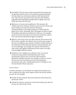 the organization 27


 G   Learnability. The time taken to get accustomed to the system and
     its operation and how easy it is to remember operational details.
     Set time objectives and memory objectives after that period of
     time. This measure may be less of an issue for some websites,
     especially those populated by people who are regular users and
     which have fewer one-off users.
 G   Effectiveness. Accuracy and completeness. This measures the
     number and nature of pauses, hesitations and errors; the number and
     nature of places user got stuck and any showing of
     misunderstandings or uncertainty during use or afterwards; the
     degree of user success. Essentially, this is the degree to which it meets
     the mindset, expectations and objectives of the user. For example,
     90 percent of users must make no more than three hesitations, make no
     errors and correctly understand the degree of completion.
 G   Efficiency. How much is the user effort reduced. This measures the
     time to meet a specific user objective, the cost and resource usage. If
     the site is not efficient, your customer will leave. People will stay on
     site while they feel the effort they spend is worth the payback, but
     not a second longer. For example, the customer will know how to
     make contact with sufficient information for that contact to be useful
     and meaningful within five minutes.
 G   Satisfaction. User satisfaction is subjective. Even so, it can be
     measured using carefully crafted questionnaires. These
     questionnaires ask the user to score the system based on
     quantitative usability measures. For example, 90 percent or more of
     the users must score more than 80 percent on the quantitative
     questionnaire scales. (See Usability questionnaires in Chapter 6, Use,
     for more details of these measures.)

other targets

As well as the above, you should also set targets for the position your
site is ranked in the major search engines and for the activity volumes
on your site. For example:

 G   number of visits made per day must exceed 400 and increase by 5
     percent per month
 G   number of customer contacts by e-mail must exceed 40 per day and
     increase by 5 percent per month
 