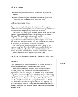 28 discovery


 G   number of enquiries made on site must exceed 30 percent of
     visitors
 G   number of times a person has visited must average 60 percent
     “more than once” and 40 percent “more than twice.”

Visions, values and issues

If you are very early into the project, or if you want to try a quick
validation check comparing what your team feels now against what you
decided earlier in the project, this is a way to get started.
   Take each of the categories of “what you need to know” and do some
brainstorming under each of them. (See Brainstorming in Chapter 7,
Side trips. This can be quick and extremely useful.)
   However, we also need to understand the dreams, values and
organizational issues behind the reality of making this vision work.
Any issues that arise must be dealt with, and ideas that come out must
be considered for inclusion in the design requirement.
   One way of getting to the information is to carry out a “six hats
brainstorming,” and this is described in more detail in the Six hats
technique in Chapter 7, Side trips. The output from this should be
studied in detail to ensure that any problems are addressed early on.
   Here is an example of the organization’s project brief.

financial information website – organization brief

objective                                                                 case
There is a demand for financial information on equities, available on
                                                                         study
demand by a wide range of users with worldwide access.
   The opportunities for the business come through increasing
business volume and profits by developing trusted long-term
relationships, charging customers for a greater range of up-to-date
information and marketing of other related companies and products
on the website. More can be made of this if the business can provide
a dealing service on the web and by phone. Thus the site acts as a
one stop shop for investors. The quality of information on the site
and the ease of use will encourage investors to visit regularly, and
thus the company can build a long-term relationship with investors,
both existing clients and potential clients. The information provided
will need to be:
 