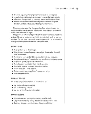 the organization 29


 G dynamic, regularly changing information such as share price
 G irregular information such as company news and analyst reports
 G infrequent changes such as company results and dividend details
 G more static information on the company, such as the purpose,
   directors, and other background company information.

   The site must ensure that changes take place without impact on
customers who may access the information from any part of the world
at any time of the day or night.
   The point is to inform and provide effective services to develop trust
and confidence so customers can feel it is worth their while to use our
services. The site must communicate strongly that we can be trusted for
quality information and an effective service for them.

intentions
 G   To project an up-to-date image.
 G   To project an image of us as a major player for everyday financial
     investment needs.
 G   To reinforce our brand and the association with our products.
 G   To project an image of a successful and socially responsible company.
 G   To provide quality, up-to-date information.
 G   To make users want to tell their friends about it.
 G   To provide concise, pertinent, clear information.
 G   To sell products – sales closure.
 G   To increase the user population’s awareness of us.
 G   To make sales online.

primary focus
We particularly want customers to be attracted to:

 G our equity information service
 G our share dealing services
 G our pay to view financial information.


stakeholders
 G Private investor – getting information cost-effectively.
 G Corporate marketing – using it as a business expansion tool.
 G Business futures – envisioning the future possibilities.
 
