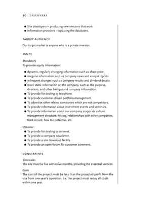 30 discovery


 G   Site developers – producing new versions that work.
 G   Information providers – updating the databases.

target audience
Our target market is anyone who is a private investor.

scope
Mandatory
To provide equity information:

 G   dynamic, regularly changing information such as share price
 G   irregular information such as company news and analyst reports
 G   infrequent changes such as company results and dividend details
 G   more static information on the company, such as the purpose,
     directors, and other background company information.
 G   To provide for dealing by telephone.
 G   To provide customer-driven portfolio management.
 G   To advertise other related companies which are not competitors.
 G   To provide information about investment events and seminars.
 G   To provide information about our company, corporate culture,
     management structure, history, relationships with other companies,
     track record, how to contact us, etc.

Optional
 G To provide for dealing by internet.
 G To provide a company newsletter.
 G To provide a site download facility.
 G To provide an open forum for customer comment.


constraints
Timescales
The site must be live within five months, providing the essential services.

Costs
The cost of the project must be less than the projected profit from the
site from one year’s operation, i.e. the project must repay all costs
within one year.
 