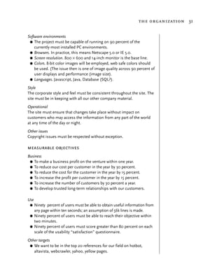 the organization 31


Software environments
 G The project must be capable of running on 90 percent of the
    currently most installed PC environments.
 G Browsers. In practice, this means Netscape 5.0 or IE 5.0.
 G Screen resolution. 800 × 600 and 14-inch monitor is the base line.
 G Colors. 8-bit color images will be employed, web safe colors should
    be used. (The issue then is one of image quality across 90 percent of
    user displays and performance (image size).
 G Languages. Javascript, Java, Database (SQL?).

Style
The corporate style and feel must be consistent throughout the site. The
site must be in keeping with all our other company material.
Operational
The site must ensure that changes take place without impact on
customers who may access the information from any part of the world
at any time of the day or night.
Other issues
Copyright issues must be respected without exception.

measurable objectives
Business
 G To make a business profit on the venture within one year.
 G To reduce our cost per customer in the year by 30 percent.
 G To reduce the cost for the customer in the year by 15 percent.
 G To increase the profit per customer in the year by 15 percent.
 G To increase the number of customers by 30 percent a year.
 G To develop trusted long-term relationships with our customers.


Use
 G Ninety percent of users must be able to obtain useful information from
   any page within ten seconds; an assumption of 56k lines is made.
 G Ninety percent of users must be able to reach their objective within
   two minutes.
 G Ninety percent of users must score greater than 80 percent on each
   scale of the usability “satisfaction” questionnaire.
Other targets
 G We want to be in the top 20 references for our field on hotbot,
   altavista, webcrawler, yahoo, yellow pages.
 
