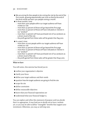32 discovery


 G We are aiming for 800 people to be visiting the site by the end of the
   first month, growing exponentially over time so that by the end of
   the third month we have 1500 people visiting a month.
 G In three months’ time:
   – more than 3000 people within our target audience will have
      visited our site
   – more than 50 percent of those will go beyond the first page
   – more than 20 percent of those will have indicated an interest in
      our “product”
   – more than 10 percent will have purchased one of our products as
      a direct result of the site
   – the profit gained from these sales will be greater than $45,000.

 G   In a year’s time:
     – more than 20,000 people within our target audience will have
        visited our site
     – more than 50 percent of those will go beyond the first page
     – more than 20 percent of those will have indicated an interest in
        our “product”
     – more than 10 percent will have purchased one of our products as
        a direct result of the site
     – the profit gained from these sales will be greater than $240,000.


What we have

You will notice, this exercise has forced you to:

 G   outline your organization’s objective
 G   clarify your focus
 G   define your target audience and their needs
 G   question how the target audience are going to find the site
 G   scope the site
 G   define constraints
 G   define measurable objectives
 G   know what your financial expectations are
 G   understand what your financial budget is.

You can explore and refine this statement of purpose until you decide
that it is appropriate. It may lead you to decide not to have a website
yet, or you may be able to define “intangible” benefits that support your
investment. Otherwise, you may as well stop now.
 