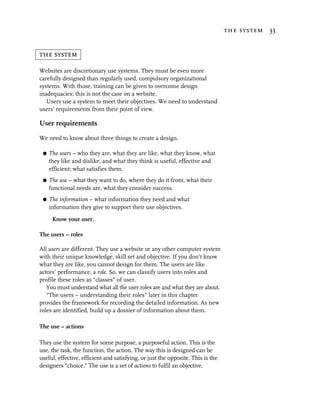 the system 33


the system

Websites are discretionary use systems. They must be even more
carefully designed than regularly used, compulsory organizational
systems. With those, training can be given to overcome design
inadequacies; this is not the case on a website.
   Users use a system to meet their objectives. We need to understand
users’ requirements from their point of view.

User requirements

We need to know about three things to create a design.

 G   The users – who they are, what they are like, what they know, what
     they like and dislike, and what they think is useful, effective and
     efficient; what satisfies them.
 G   The use – what they want to do, where they do it from, what their
     functional needs are, what they consider success.
 G   The information – what information they need and what
     information they give to support their use objectives.

      Know your user.

The users – roles

All users are different. They use a website or any other computer system
with their unique knowledge, skill set and objective. If you don’t know
what they are like, you cannot design for them. The users are like
actors’ performance, a role. So, we can classify users into roles and
profile these roles as “classes” of user.
   You must understand what all the user roles are and what they are about.
   “The users – understanding their roles” later in this chapter
provides the framework for recording the detailed information. As new
roles are identified, build up a dossier of information about them.

The use – actions

They use the system for some purpose, a purposeful action. This is the
use, the task, the function, the action. The way this is designed can be
useful, effective, efficient and satisfying, or just the opposite. This is the
designers “choice.” The use is a set of actions to fulfil an objective.
 