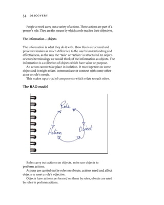 34 discovery


   People at work carry out a variety of actions. These actions are part of a
person’s role. They are the means by which a role reaches their objectives.

The information – objects

The information is what they do it with. How this is structured and
presented makes as much difference to the user’s understanding and
effectiveness, as the way the “task” or “action” is structured. In object-
oriented terminology we would think of the information as objects. The
information is a collection of objects which have value or purpose.
   An action cannot take place in isolation. It must operate on some
object and it might relate, communicate or connect with some other
actor or role’s needs.
   This makes up a triad of components which relate to each other.

The RAO model




   Roles carry out actions on objects, roles use objects to
perform actions.
   Actions are carried out by roles on objects, actions need and affect
objects to meet a role’s objective.
   Objects have actions performed on them by roles, objects are used
by roles to perform actions.
 