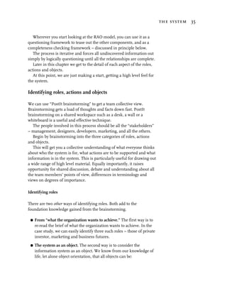 the system 35


   Wherever you start looking at the RAO model, you can use it as a
questioning framework to tease out the other components, and as a
completeness checking framework – discussed in principle below.
   The process is iterative and forces all undiscovered information out
simply by logically questioning until all the relationships are complete.
   Later in this chapter we get to the detail of each aspect of the roles,
actions and objects.
   At this point, we are just making a start, getting a high level feel for
the system.

Identifying roles, actions and objects

We can use “PostIt brainstorming” to get a team collective view.
Brainstorming gets a load of thoughts and facts down fast. PostIt
brainstorming on a shared workspace such as a desk, a wall or a
whiteboard is a useful and effective technique.
   The people involved in this process should be all the “stakeholders”
– management, designers, developers, marketing, and all the others.
   Begin by brainstorming into the three categories of roles, actions
and objects.
   This will get you a collective understanding of what everyone thinks
about who the system is for, what actions are to be supported and what
information is in the system. This is particularly useful for drawing out
a wide range of high level material. Equally importantly, it raises
opportunity for shared discussion, debate and understanding about all
the team members’ points of view, differences in terminology and
views on degrees of importance.

Identifying roles

There are two other ways of identifying roles. Both add to the
foundation knowledge gained from the brainstorming.

 G   From “what the organization wants to achieve.” The first way is to
     re-read the brief of what the organization wants to achieve. In the
     case study, we can easily identify three such roles – those of private
     investor, marketing and business futures.

 G   The system as an object. The second way is to consider the
     information system as an object. We know from our knowledge of
     life, let alone object orientation, that all objects can be:
 