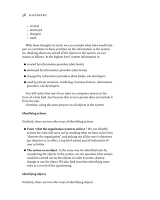 36 discovery


     –   created
     –   destroyed
     –   changed
     –   used.

   With these thoughts in mind, we can consider what roles would take
part or contribute in these activities on the information in the system.
So, thinking about any and all of the objects in the system, we can
reason as follows. At the highest level, system information is:

 G   created by information providers (data feeds)
 G   destroyed by information providers (data feeds)
 G   changed by information providers (data feeds), site developers
 G   used by private investors, marketing, business futures, information
     providers, site developers.

   You will notice that one of our roles is a computer system in the
form of a data feed. Just because this is not a person does not exclude it
from the role.
   Continue, using the same process on all objects in the system.

Identifying actions

Similarly, there are two other ways of identifying actions.

 G   From “what the organization wants to achieve.” We can identify
     actions the roles will carry out by studying what we have so far from
     “discover the organization” and picking out all the user’s objectives
     (an objective is, in effect, a top level action) and all indications of
     user activities.
 G   The system as an object. In the same way we identified roles by
     considering the objects in the system, we can question what actions
     would be carried out on the objects in order to create, destroy,
     change or use the object. We also find ourselves identifying more
     roles as a result of this questioning.

Identifying objects

Similarly, there are two other ways of identifying objects.
 