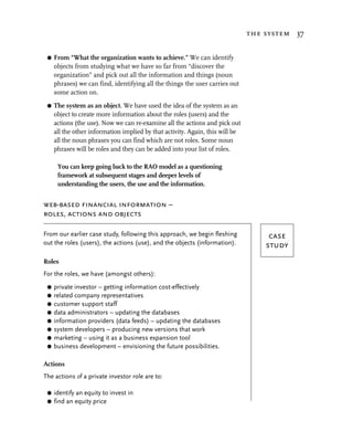 the system 37


 G   From “What the organization wants to achieve.” We can identify
     objects from studying what we have so far from “discover the
     organization” and pick out all the information and things (noun
     phrases) we can find, identifying all the things the user carries out
     some action on.
 G   The system as an object. We have used the idea of the system as an
     object to create more information about the roles (users) and the
     actions (the use). Now we can re-examine all the actions and pick out
     all the other information implied by that activity. Again, this will be
     all the noun phrases you can find which are not roles. Some noun
     phrases will be roles and they can be added into your list of roles.

      You can keep going back to the RAO model as a questioning
      framework at subsequent stages and deeper levels of
      understanding the users, the use and the information.


web-based financial information –
roles, actions and objects

From our earlier case study, following this approach, we begin fleshing             case
out the roles (users), the actions (use), and the objects (information).           study
Roles
For the roles, we have (amongst others):
 G   private investor – getting information cost-effectively
 G   related company representatives
 G   customer support staff
 G   data administrators – updating the databases
 G   information providers (data feeds) – updating the databases
 G   system developers – producing new versions that work
 G   marketing – using it as a business expansion tool
 G   business development – envisioning the future possibilities.

Actions
The actions of a private investor role are to:

 G   identify an equity to invest in
 G   find an equity price
 