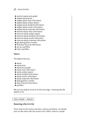 38 discovery


 G   examine equity price graph
 G   update equity prices
 G   update equity news information
 G   update equity analyst reports
 G   update equity dividend information
 G   update equity results information
 G   update equity corporate information
 G   examine equity news information
 G   examine equity analyst reports
 G   examine equity dividend information
 G   examine equity results information
 G   examine equity corporate information
 G   get dealing phone number
 G   find other financial information
 G   set up a portfolio
 G   track a portfolio.

Objects

The objects here are:

 G   equity
 G   equity price
 G   equity price graph
 G   equity news information
 G   equity analyst reports
 G   equity dividend information
 G   equity results information
 G   equity corporate information
 G   dealing phone number
 G   other financial information
 G   portfolio.

We are now ready to move on to the next stage – knowing who the
website is for.


the users – roles
Knowing who it is for

From work on the system and roles, actions and objects, we already
have an idea about who the system is for. Often, however, people
 