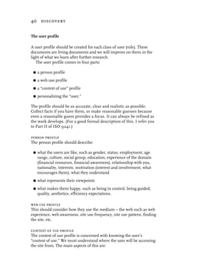 40 discovery


The user profile

A user profile should be created for each class of user (role). These
documents are living documents and we will improve on them in the
light of what we learn after further research.
   The user profile comes in four parts:

 G   a person profile
 G   a web use profile
 G   a “context of use” profile
 G   personalizing the “user.”

The profile should be as accurate, clear and realistic as possible.
Collect facts if you have them, or make reasonable guesses because
even a reasonable guess provides a focus. It can always be refined as
the work develops. (For a good formal description of this, I refer you
to Part II of ISO 9241.)

person profile
The person profile should describe:

 G   what the users are like, such as gender, status, employment, age
     range, culture, social group, education, experience of the domain
     (financial resources, financial awareness), relationship with you,
     nationality, interests, motivation (interest and involvement, what
     encourages them), what they understand
 G   what represents their viewpoints
 G   what makes them happy, such as being in control, being guided,
     quality, aesthetics, efficiency expectations.

web use profile
This should consider how they use the medium – the web such as web
experience, web awareness, site use frequency, site use pattern, finding
the site, etc.

context of use profile
The context of use profile is concerned with knowing the user’s
“context of use.” We must understand where the user will be accessing
the site from. The main aspects of this are:
 