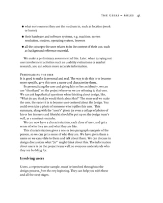 the users – roles 41


 G   what environment they use the medium in, such as location (work
     or home)

 G   their hardware and software systems, e.g. machine, screen
     resolution, modem, operating system, browser
 G   all the concepts the user relates to in the context of their use, such
     as background reference material.

   We make a preliminary assessment of this. Later, when carrying out
user involvement activities such as usability evaluations or market
research, you can obtain more accurate information.

Personalizing the user
It is good to make it personal and real. The way to do this is to become
more specific, give this user a name and characterize them.
    By personalizing the user and giving him or her an identity, we can
use “shorthand” on the project whenever we are referring to that user.
We can ask hypothetical questions when thinking about design, like,
“What do you think Jo would think about this?” The more real we make
the user, the easier it is to become user-centered about the design. You
could even take a photo of someone who typifies this user. This
summary, along with the “user’s” photo (or even a collage of photos of
his or her interests and lifestyle) should be put up on the design team’s
wall, as a constant reminder.
    We can now have a characterization, each class of user, and get a
sense of who they are and what they are like.
    This characterization gives a one or two paragraph synopsis of the
person, so we can get a sense of who they are. We have given them a
name so we can relate to them and talk about them. We can discuss in
design discussions what “Jo”’ might think about this. The information
about users is on the project team wall, so everyone understands who
they are building for.

Involving users

Users, a representative sample, must be involved throughout the
design process, from the very beginning. They can help you with these
and all the next stages.
 