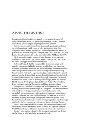 about the author
John Cato is Managing Director as well as a practicing designer of
Software Design & Build Ltd (johncato@softdesign.co.uk), a software
consultancy specializing in designing interactive systems.
   John’s involvement in the software business began in 1973 and since
then he has enjoyed a wide range of roles within major blue chip
companies. He is actively involved in a variety of professional bodies, in
particular the British Computer Society HCI SIG, the OOPS SIG and BCS
Bristol Branch activities. He is also a member of the ACM and the UPA.
   He is a popular speaker on user-centered design at international
conferences such as HCI 93, HCI 95, Object Expo 97, HCI 97, OT 97,
OT 2000 and Application Development 2000.
   Software Design & Build is recognized for its work on design and
usability on multimedia kiosks, websites, graphical user interfaces and
telephone systems such as WAP and secure telephony. They were involved
in the design and usability of the award-winning Nationwide Building
Society project, “Interact” – a ground-breaking multi-media kiosk – as well
as input into the design of their website. John Cato’s clients have included
Nationwide Building Society, Nuclear Electric plc, Accenture, Datastream
International, Brann Direct Marketing, Renishaw plc, Serco plc, National
Health Service, Westinghouse Signals, Hewlett Packard Research Labs,
Open University, Admiral Computing and Eloan, amongst others.
   John provides consultancy on design and usability evaluation, as well as
running multi-disciplinary workshops on “Design for Use.” His interest lies
with excellence in design, so as to empower the individual at work,
particularly interaction design, multimedia systems design, visual design,
usability evaluation and object-oriented design. He is excited by practical
ideas that may help with design strategies for interactive systems – and
fascinated by solutions that give him the leverage to produce excellent design
that is effective in a commercial environment for the client and the user.
   John’s most recent work has included the user-centered design and
usability evaluation of the most recent Internet WAP phones, the first
UK PDA interfaces, and Internet TV for a major financial institution.
   Further information related to this book and user-centered design
can be found at John’s website, www.ucwd.co.uk.
 