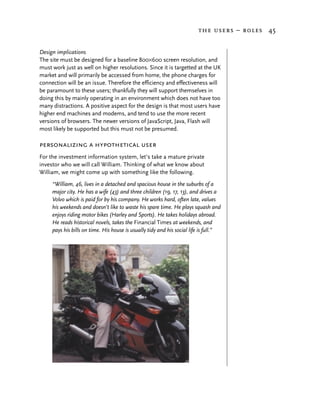 the users – roles 45


Design implications
The site must be designed for a baseline 800×600 screen resolution, and
must work just as well on higher resolutions. Since it is targetted at the UK
market and will primarily be accessed from home, the phone charges for
connection will be an issue. Therefore the efficiency and effectiveness will
be paramount to these users; thankfully they will support themselves in
doing this by mainly operating in an environment which does not have too
many distractions. A positive aspect for the design is that most users have
higher end machines and modems, and tend to use the more recent
versions of browsers. The newer versions of JavaScript, Java, Flash will
most likely be supported but this must not be presumed.

personalizing a hypothetical user
For the investment information system, let’s take a mature private
investor who we will call William. Thinking of what we know about
William, we might come up with something like the following.
     “William, 46, lives in a detached and spacious house in the suburbs of a
     major city. He has a wife (43) and three children (19, 17, 13), and drives a
     Volvo which is paid for by his company. He works hard, often late, values
     his weekends and doesn’t like to waste his spare time. He plays squash and
     enjoys riding motor bikes (Harley and Sports). He takes holidays abroad.
     He reads historical novels, takes the Financial Times at weekends, and
     pays his bills on time. His house is usually tidy and his social life is full.”
 