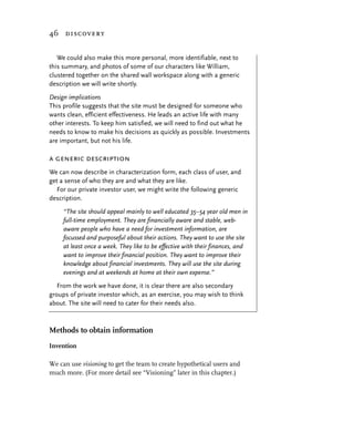 46 discovery


   We could also make this more personal, more identifiable, next to
this summary, and photos of some of our characters like William,
clustered together on the shared wall workspace along with a generic
description we will write shortly.

Design implications
This profile suggests that the site must be designed for someone who
wants clean, efficient effectiveness. He leads an active life with many
other interests. To keep him satisfied, we will need to find out what he
needs to know to make his decisions as quickly as possible. Investments
are important, but not his life.

a generic description
We can now describe in characterization form, each class of user, and
get a sense of who they are and what they are like.
   For our private investor user, we might write the following generic
description.

     “The site should appeal mainly to well educated 35–54 year old men in
     full-time employment. They are financially aware and stable, web-
     aware people who have a need for investment information, are
     focussed and purposeful about their actions. They want to use the site
     at least once a week. They like to be effective with their finances, and
     want to improve their financial position. They want to improve their
     knowledge about financial investments. They will use the site during
     evenings and at weekends at home at their own expense.”

   From the work we have done, it is clear there are also secondary
groups of private investor which, as an exercise, you may wish to think
about. The site will need to cater for their needs also.



Methods to obtain information
Invention

We can use visioning to get the team to create hypothetical users and
much more. (For more detail see “Visioning” later in this chapter.)
 