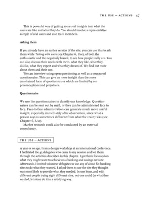 the use – actions 47


  This is powerful way of getting some real insights into what the
users are like and what they do. You should involve a representative
sample of real users and also team members.

Asking them

If you already have an earlier version of the site, you can use this to ask
them while Testing with users (see Chapter 6, Use), of both the
enthusiastic and the negatively biased, to see how people really are. You
can also discuss their needs with them, what they like, what they
dislike, what they expect and what they dream of. We find out more
about them and their use.
   We can interview using open questioning as well as a structured
questionnaire. This can give us more insight than the more
constrained form of questionnaires which are limited by our
preconceptions and prejudices.

Questionnaire

We use the questionnaires to classify our knowledge. Question-
naires can be sent out by mail, or they can be administered face to
face. Face-to-face administration can generate much more useful
insight, especially immediately after observation, since what a
person says is sometimes different from what the reality was (see
Chapter 6, Use).
   Market research could also be conducted by an external
consultancy.


the use – actions

A year or so ago, I ran a design workshop at an international conference.
I facilitated the 45 delegates who came to my session and led them
through the activities described in this chapter. I got them focussed on
what they might want to achieve on a banking and savings website.
Afterwards, I invited volunteer delegates to use any of about 80 banking
sites to do what they wanted. I asked them to use the site they thought
was most likely to provide what they needed. In one hour, and with
different people trying eight different sites, not one could do what they
wanted, let alone do it in a satisfying way.
 