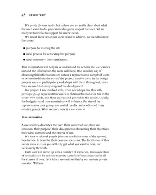 48 discovery


   It’s pretty obvious really, but unless you are really clear about what
the user wants to do, you cannot design to support the user. Yet so
many websites fail to support the users’ needs.
   We must know what our users want to achieve, we need to know
the users’:

 G   purpose for visiting the site
 G   ideal process for achieving that purpose

 G   ideal outcome – their satisfaction.

This information will help us to understand the actions the user carries
out and the information the users will need. One sensible way of
obtaining this information is to obtain a representative sample of users
to be involved from the start of the project. Involve them in the design
process and run participatory workshops with them throughout, since
they are useful at many stages of the development.
   On projects I am involved with, I run workshops like this with
perhaps 30–40 representative users to obtain definitions for this in the
users’ own words, and then analyze and generalize the results. Clearly,
the budgetary and time constraints will influence the size of the
representative user group, and useful results can be obtained from
smaller groups. What we need now is a use scenario.

Use scenarios

A use scenario describes the user, their context of use, their use
situation, their purpose, their ideal process of reaching their objectives,
their ideal outcome and the criteria of use.
   It’s best to ask real people (who are candidate users of the system),
face to face, to describe their own use scenarios. The facilitation of this
needs some care, or you will only get what you want to hear, not
necessarily the truth.
   Each user will come up with a number of scenarios, and a collection
of scenarios can be collated to create a profile of use scenarios for all
the classes of user. Let’s take a scenario written by our mature private
investor, William.
 