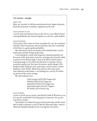 the use – actions 49



Use scenario – example

about you
Male, 46, married, in full-time professional work, degree educated,
financial awareness is medium, regularly use the web.

your context of use
I use the web mainly from home in the UK on a 400 Mhz Pentium
running Windows 98, Internet Explorer 5.0 and use a 56K modem.

your situation
I have £3000 that I want to invest in equities for, say, the next three
months. I don’t mind some risk on the down side, but I would like
to feel there is a good upside probability.
   My investment criteria are based on the fundamentals, current
equity price and the timing of purchase.
   I am looking for a stock with long-term consistent growth over
five years of the share price, turnover, earnings and currently within
15 percent of its all-time high. I want to be able to check various
moving averages to test which way the price is moving. I want a
consistent quality over five years of turnover, profit margin, EPS,
dividend yield, dividend cover, total assets, current assets, current
liabilities, stock, ROCE. SOCE from which I will create some
ratio indicators noted below. I am looking for a current PE within
30 percent of the sector average.
   My ratio indicators are:
                   Profit margin %(TP/TO) Target>15%
                   ROCE% (TP/TA-CL) Target>20
                   SalesCE% (TO/TA-CL) Target>100
                   Quick Ratio ((CA-Inv)/CL) Target>1
                   PE within 30% of sector avg.

your purpose
I want to check out an equity, specifically Cable & Wireless to see
if it may be worthwhile investing £3000 at present, for say the
next three months.
    My purpose is to obtain five years of share price data and the sector
data in order to examine it, and if I like the share price data, I want to
obtain the fundamental data to test it out against my metrics.
 