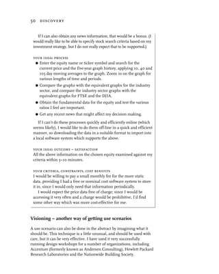 50 discovery


    If I can also obtain any news information, that would be a bonus. (I
 would really like to be able to specify stock search criteria based on my
 investment strategy, but I do not really expect that to be supported.)

 your ideal process
  G Enter the equity name or ticker symbol and search for the
    current price and the five-year graph history, applying 10, 40 and
    105 day moving averages to the graph. Zoom in on the graph for
    various lengths of time and periods.
  G   Compare the graphs with the equivalent graphs for the industry
      sector, and compare the industry sector graphs with the
      equivalent graphs for FTSE and the DJIA.
  G   Obtain the fundamental data for the equity and test the various
      ratios I feel are important.
  G   Get any recent news that might affect my decision making.
    If I can’t do these processes quickly and efficiently online (which
 seems likely), I would like to do them off-line in a quick and efficient
 manner, so downloading the data in a suitable format to import into
 a local software system which supports the above.

 your ideal outcome – satisfaction
 All the above information on the chosen equity examined against my
 criteria within 5–10 minutes.

 your criteria, constraints, cost benefits
 I would be willing to pay a small monthly fee for the more static
 data, providing I had a free or nominal cost software system to store
 it in, since I would only need that information periodically.
     I would expect the price data free of charge; since I would be
 accessing it very often and a charge would be prohibitive, I’d find
 some other way which was more cost-effective for me.


Visioning – another way of getting use scenarios
A use scenario can also be done in the abstract by imagining what it
should be. This technique is a little unusual, and should be used with
care, but it can be very effective. I have used it very successfully
running design workshops for a number of organizations, including
Accenture (formerly known as Andersen Consulting), Hewlett Packard
Research Laboratories and the Nationwide Building Society.
 