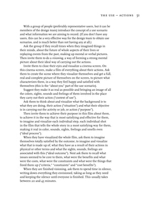 the use – actions 51


    With a group of people (preferably representative users, but it can be
members of the design team) introduce the concept of a use scenario
and what information we are aiming to record. (If you don’t have any
users, this can be a very effective way for the design team to obtain use
scenarios, and is much better than not having any at all.)
    Ask the group if they recall times when they imagined things in
their minds, about the future of whole aspects of their lives or
replaying events from the past, making up mental or verbal pictures.
Then invite them to do a visioning, a way of forming a strong mental
picture about their ideal way of carrying out the actions.
    Invite them to close their eyes and visualize a cinema screen. On
this cinema screen, make a film of everything about their actions. Ask
them to create the scene where they visualize themselves and get a full,
real and complete picture of themselves on the screen, to picture what
characterizes them, in a way they feel happy and satisfied with
themselves (this is the “about you” part of the use scenario).
    Suggest they make it as real as possible and bringing an image of all
the colors, sights, sounds and feelings of them involved in the place
they carry out their action (“context of use”).
    Ask them to think about and visualize what the background is to
what they are doing, their action (“situation”) and what their objective
is in carrying out the activity or job, or action (“purpose”).
    Then invite them to achieve their purpose in this film about them,
to achieve it in the way that is most satisfying and effective for them,
to imagine and visualize each individual step, each individual shot
in the film that tells the whole story in a most satisfying way for them,
making it real in color, sounds, sights, feelings and smells even
(“ideal process”).
    When they have visualized the whole film, ask them to imagine
themselves totally satisfied by the outcome, to imagine and visualize
what that is made up of, what they have as a result of their actions in
physical or other terms and what the sights, sounds, feelings are
associated with this (“ideal outcome”). Next ask them to recall what
issues seemed to be core to them, what were the benefits and what
were the costs, what were the constraints and what were the things that
freed them up (“criteria,” “constraints” and “cost benefits”).
    When they are finished visioning, ask them to spend time in silence,
writing down everything they envisioned, taking as long as they need
and keeping the silence until everyone is finished. This usually takes
between 20 and 45 minutes.
 