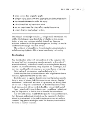the use – actions 53


 G   select various date ranges for graphs
 G   compare equity graphs with other graphs (industry sector, FTSE sector)
 G   obtain the fundamental data for the equity
 G   calculate and test my investment ratios
 G   get any recent news that might affect my decision making
 G   import data into local software system.


This was just one example scenario. As you get more information, you
will be able to improve your knowledge of what the system should
deliver to keep your customer satisfied. Not only are these use
scenarios essential to the design creation process, but they can also be
used later in the design validation process.
   The next job is to bring all these elements together, structuring them
and eliminating duplicates. This is best achieved using card sorting.

Card sorting

You should collect all the verb phrases from all of the scenarios with
the same high level purpose (e.g. examine an equity to determine if I
want to invest in it). Then eliminate only the exact duplicates; keeping
any that are phrased differently. They may seem the same to you, but
may have a subtly different meaning to users and therein is learning.
   Write each verb phrase onto a small card about 3" × 2".
   Now is another time to involve the users who helped create the use
scenarios. Spread all the cards out on a table.
   Invite the users to organize them in some way that makes sense to
them in terms of actions. Ask them to put on one side any they don’t
need or don’t understand. Ask them to say why they are putting them
on one side. If they don’t understand, ask them to explain what they
think it means, is it still not needed, should we phrase it differently?
   Spare cards should be provided so the user can add new cards should
they feel they wish to, or need to so as to describe the actions better.
   Any new cards should be added to the pack for subsequent exercises.
Any discarded cards should be noted, and the reasons why, but they
should be reintroduced to the pack for subsequent exercises and you
can see if they get discarded again and if the reason for the discard is
the same as on other occasions.
 