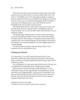 54 discovery


   They will tend to cluster and arrange the cards based on their ideal
process to carry out this action. So an action will be made up of “sub
actions.” It is helpful, even in the early stages of design to unpack at
least one further level down so new details of the design are uncovered.
Go down as far as you can without overloading yourself. Inevitably, at
some point in the design process, the action hierarchy must be
developed to the most specific and precise level.
   This should be done with a variety of the users and you will record
the end results and any comments made, so building up a generic
action hierarchy. You can also ask them which of the activities are most
important to them.
   The big advantage of getting users to do this is that they will pick
you up on verb phrases that don’t mean much to them and will give
you better phrases. These phrases are important, because they will be
needed to get a user-centered language into the design of the interface.
Not having a user-centered language is one of the biggest problems in
unusable designs.
   You will also get an excellent understanding of what is most
important for your representative users.

Getting more formal

In a large project, it is useful to get formal about what we have
discovered, and this document will become the basis for the design
stage, and will be continually updated during the design stage so that it
is always up to date.
   On a small project, the view may be taken that the code is the spec, but
on anything of any reasonable size this should not be an option.
   What we aim to record is the facts actually decided on. It is not
worthwhile to have a formal specification of anything that is entirely
speculative and changing rapidly. In those cases, the prototype is the
spec until the prototype becomes stable. Of course, if you have tools
that take code and create formal documentation which is program
language independent, that is fine.

Studying an action in more detail
In most cases, there are three kinds of action structure.
 
