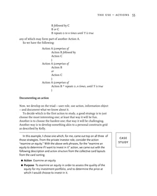 the use – actions 55


                           B followed by C
                           B or C
                           B repeats 0 to n times until Y is true
any of which may form part of another Action A.
  So we have the following:
                   Action A (comprises of
                          Action B followed by
                          Action C
                          )
                   Action A (comprises of
                          Action B
                          or
                          Action C
                          )
                   Action A (comprises of
                          Action B * repeats 0..n times, until Y is true
                          )

Documenting an action

Now, we develop on the triad – user role, use action, information object
– and document what we know about it.
   To decide which is the first action to study, a good strategy is to just
choose the most interesting one; at least that way it will be fun.
Another is to choose the hardest one; that way it will be challenging.
Another way is to develop something akin to a personal constructs grid
as described by Kelly.

    In this example, I chose one which, for me, came out top on all three of
those strategies. From the private investor role, consider the action
                                                                                case
“examine an equity.” With the above verb phrases, for the “examine an          study
equity to determine if I want to invest in it” action, we came out with the
following description and action structure from the collective card layouts
from the card sorting.
 G   Action Examine an equity.
 G   Purpose To examine an equity in order to assess the quality of the
     equity for my investment portfolio, and to determine the price at
     which I would choose to invest in it.
 